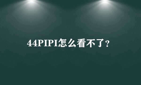 44PIPI怎么看不了？