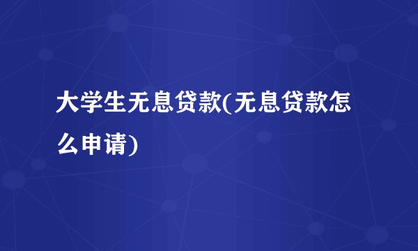 大学生无息贷款(无息贷款怎么申请)