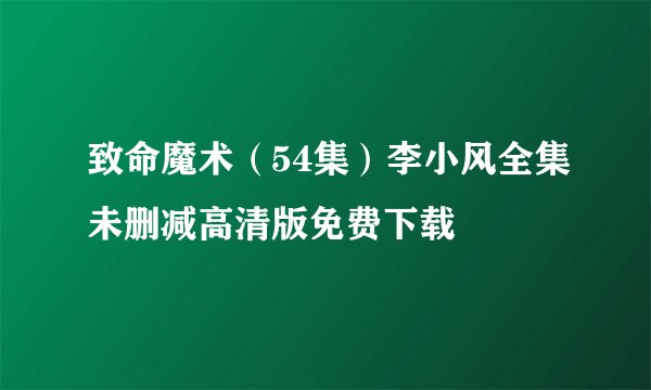 致命魔术（54集）李小风全集未删减高清版免费下载