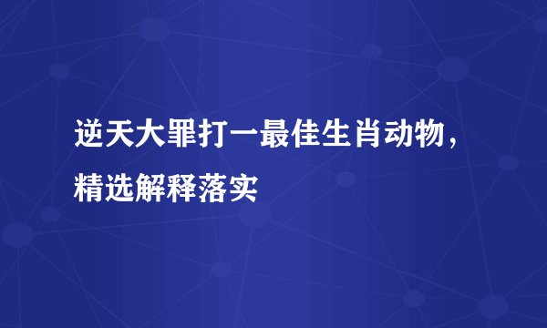 逆天大罪打一最佳生肖动物，精选解释落实