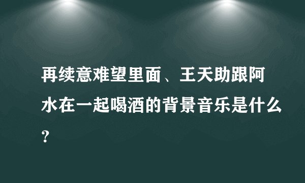 再续意难望里面、王天助跟阿水在一起喝酒的背景音乐是什么？