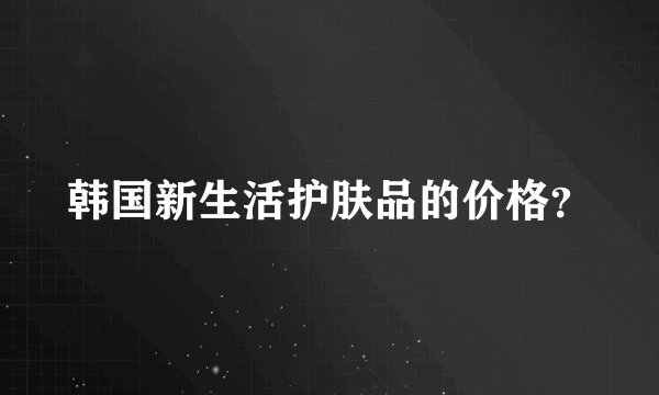 韩国新生活护肤品的价格？
