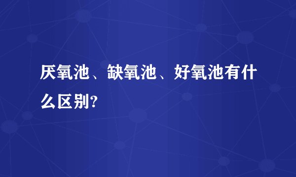 厌氧池、缺氧池、好氧池有什么区别?