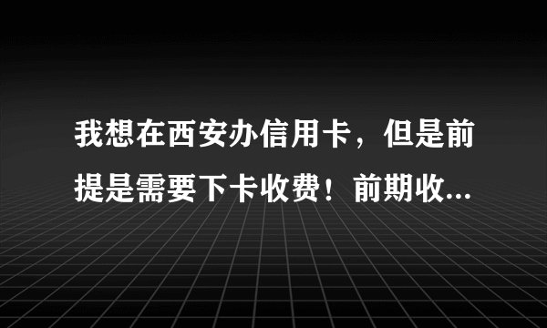 我想在西安办信用卡，但是前提是需要下卡收费！前期收费的免谈