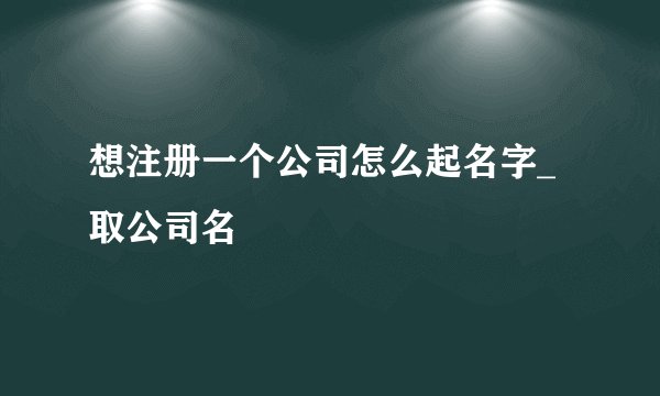 想注册一个公司怎么起名字_取公司名