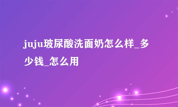 juju玻尿酸洗面奶怎么样_多少钱_怎么用