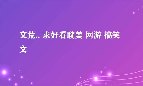 文荒.. 求好看耽美 网游 搞笑文
