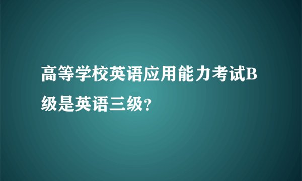 高等学校英语应用能力考试B级是英语三级？