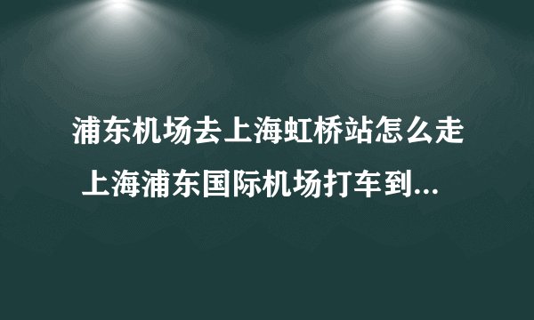 浦东机场去上海虹桥站怎么走 上海浦东国际机场打车到虹桥站多少钱