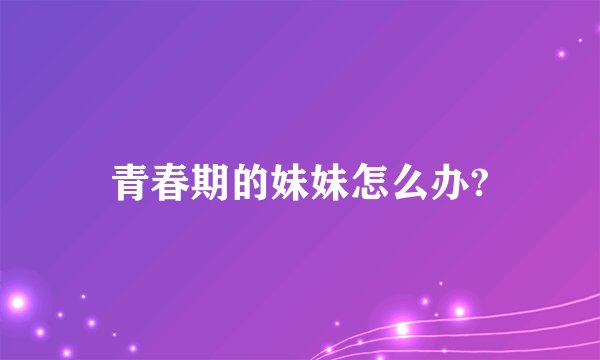 青春期的妹妹怎么办?