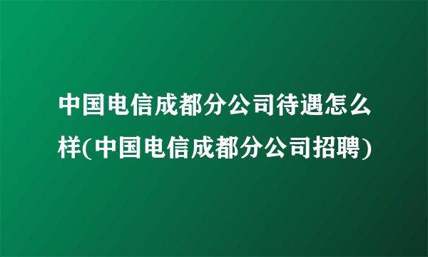 中国电信成都分公司待遇怎么样(中国电信成都分公司招聘)