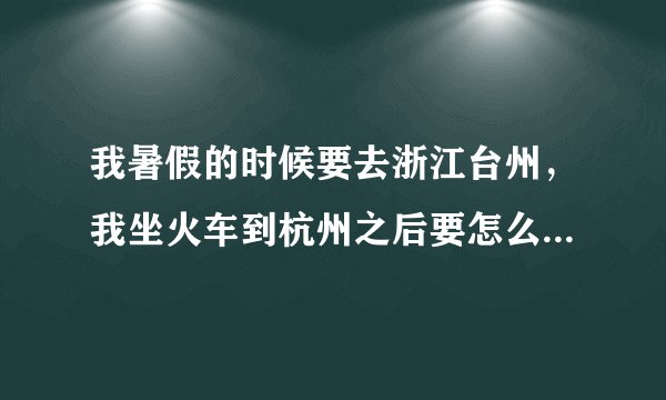 我暑假的时候要去浙江台州，我坐火车到杭州之后要怎么去台州最快捷方便啊？