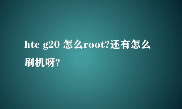 htc g20 怎么root?还有怎么刷机呀?