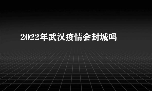 2022年武汉疫情会封城吗
