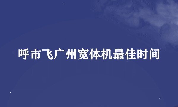 呼市飞广州宽体机最佳时间