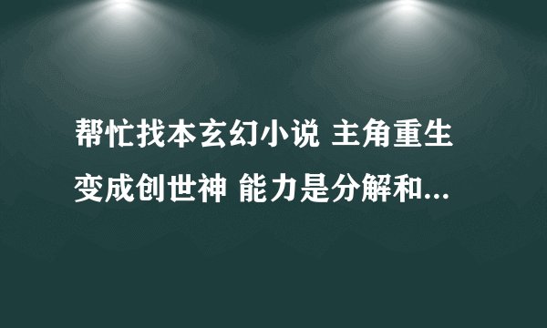 帮忙找本玄幻小说 主角重生变成创世神 能力是分解和组合 他创造了诸神 后来在诸神战斗的时候用了诸神黄昏