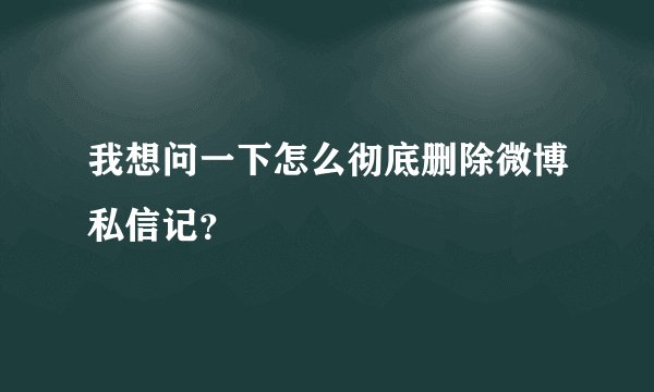 我想问一下怎么彻底删除微博私信记？