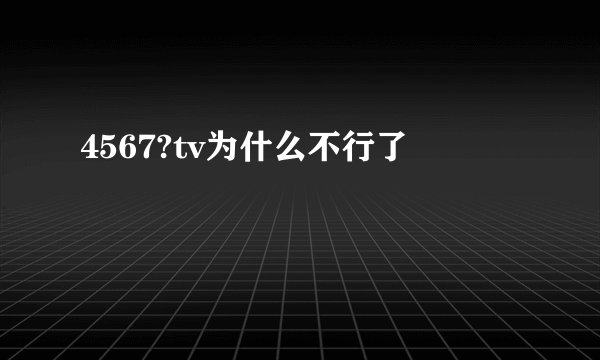 4567?tv为什么不行了