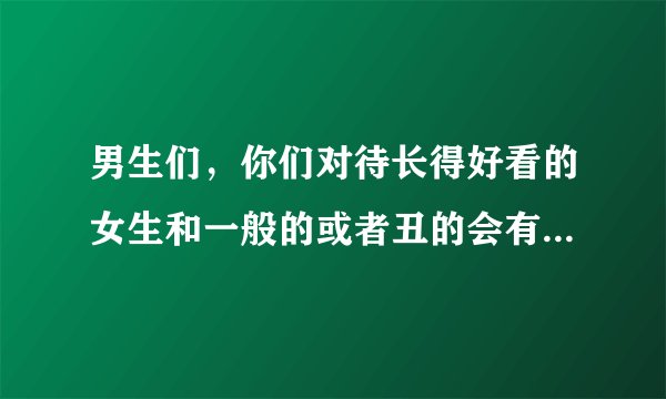 男生们，你们对待长得好看的女生和一般的或者丑的会有什么区别？说实话