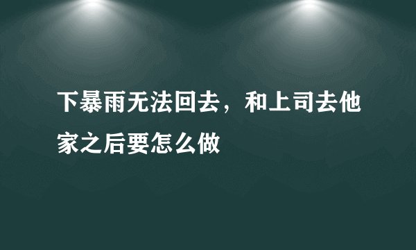 下暴雨无法回去,和上司去他家之后要怎么做