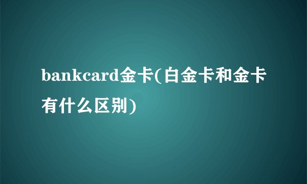 bankcard金卡(白金卡和金卡有什么区别)