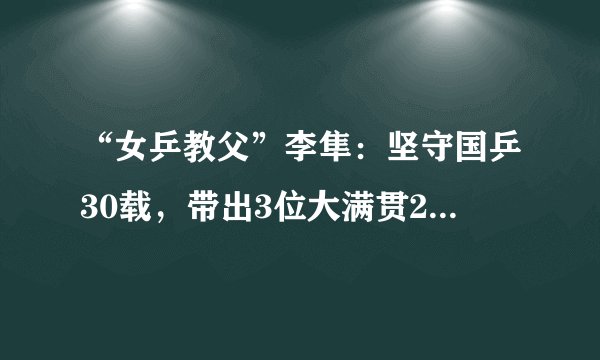 “女乒教父”李隼：坚守国乒30载，带出3位大满贯20多位世界冠军
