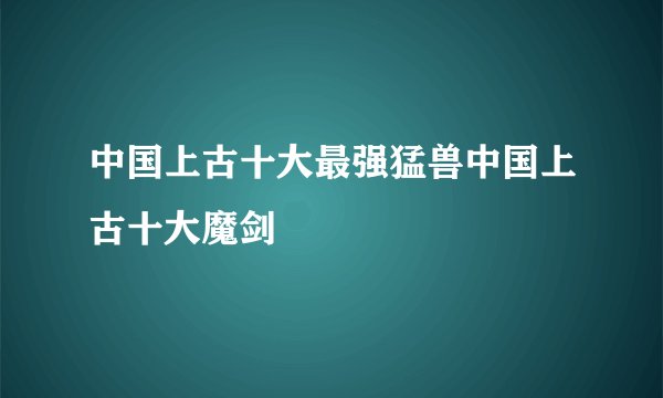 中国上古十大最强猛兽中国上古十大魔剑