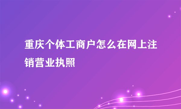 重庆个体工商户怎么在网上注销营业执照