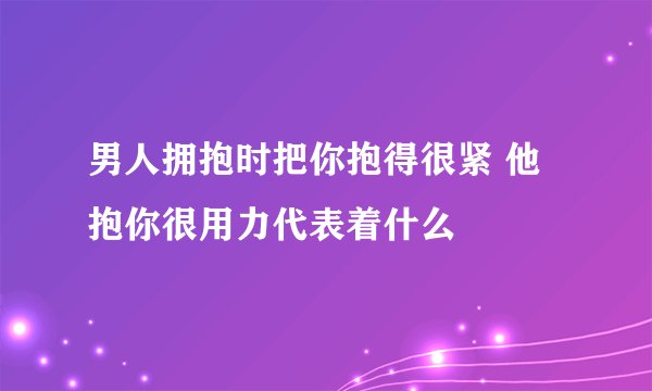 男人拥抱时把你抱得很紧 他抱你很用力代表着什么