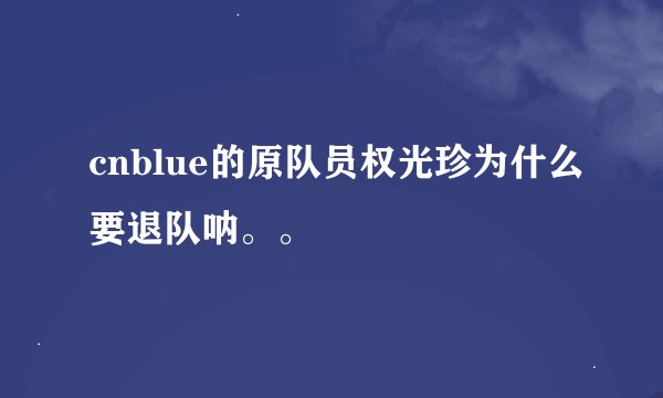 cnblue的原队员权光珍为什么要退队呐。。