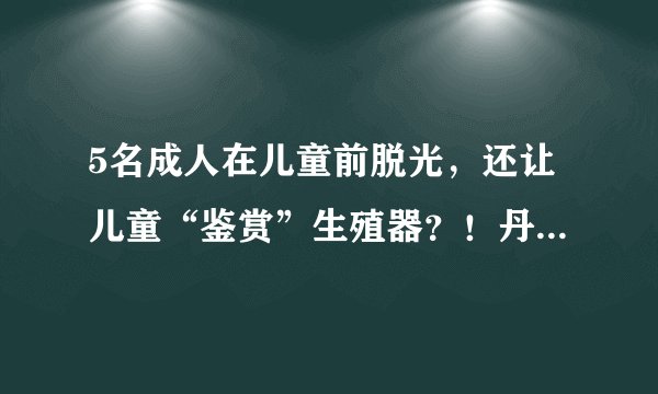 5名成人在儿童前脱光，还让儿童“鉴赏”生殖器？！丹麦性教育节目被全球狂喷！