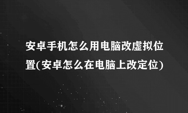 安卓手机怎么用电脑改虚拟位置(安卓怎么在电脑上改定位)