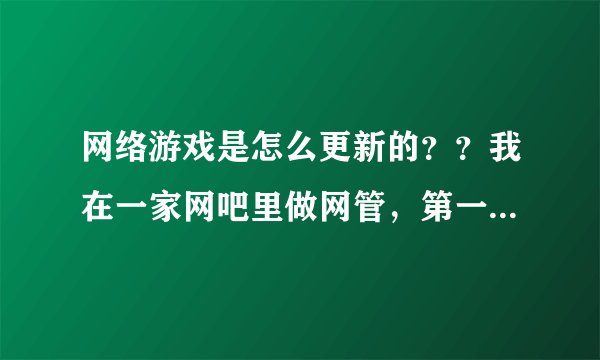 网络游戏是怎么更新的？？我在一家网吧里做网管，第一天上班老板就叫