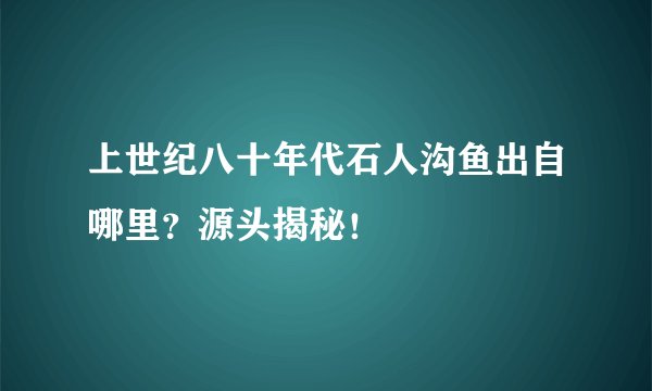 上世纪八十年代石人沟鱼出自哪里？源头揭秘！