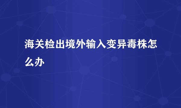 海关检出境外输入变异毒株怎么办