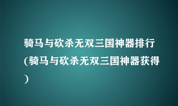骑马与砍杀无双三国神器排行(骑马与砍杀无双三国神器获得)