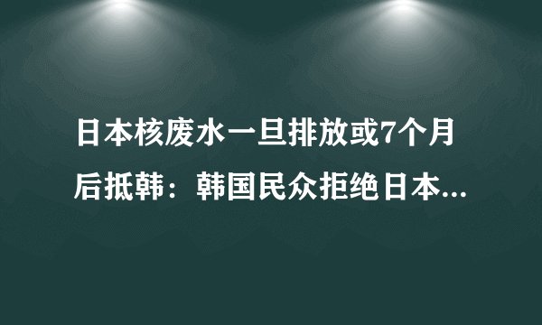 日本核废水一旦排放或7个月后抵韩：韩国民众拒绝日本海鲜产品