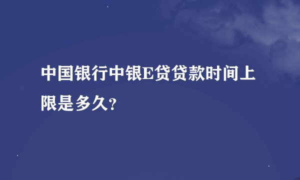 中国银行中银E贷贷款时间上限是多久？