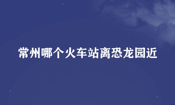 常州哪个火车站离恐龙园近