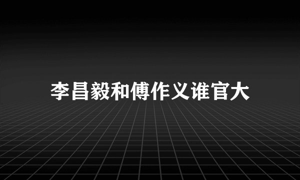 李昌毅和傅作义谁官大