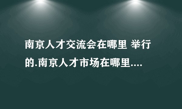 南京人才交流会在哪里 举行的.南京人才市场在哪里.求具体地址