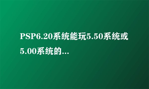 PSP6.20系统能玩5.50系统或5.00系统的游戏吗？