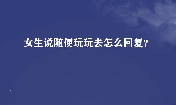 女生说随便玩玩去怎么回复？