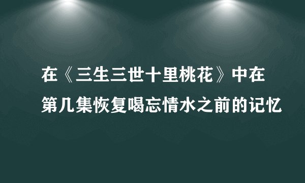 在《三生三世十里桃花》中在第几集恢复喝忘情水之前的记忆