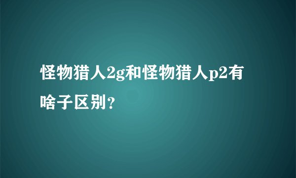 怪物猎人2g和怪物猎人p2有啥子区别？