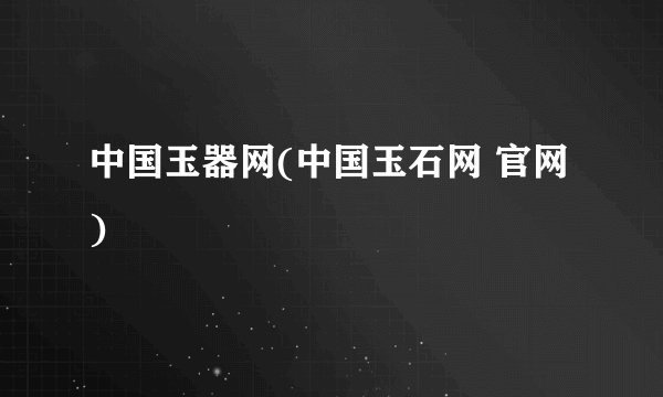 中国玉器网(中国玉石网 官网)