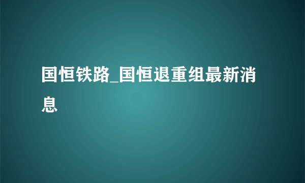 国恒铁路_国恒退重组最新消息