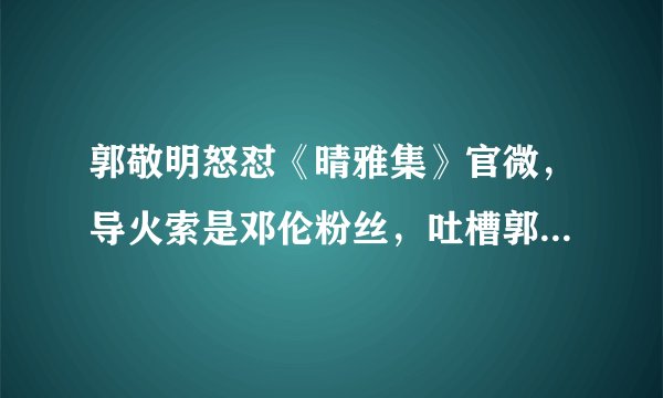 郭敬明怒怼《晴雅集》官微，导火索是邓伦粉丝，吐槽郭敬明不干活！