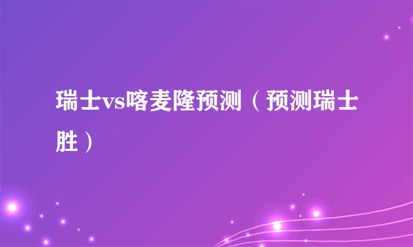 瑞士vs喀麦隆预测（预测瑞士胜）