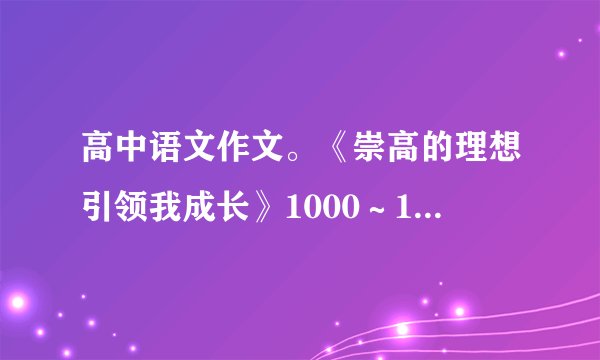 高中语文作文。《崇高的理想引领我成长》1000~1600字。要求:叙议结合的记叙文。不要百度的。求